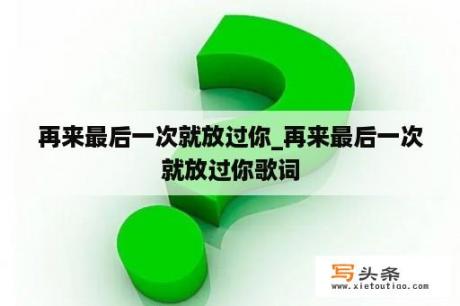 再来最后一次就放过你_再来最后一次就放过你歌词