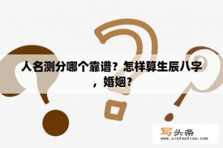 人名测分哪个靠谱？怎样算生辰八字，婚姻？