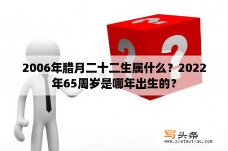 2006年腊月二十二生属什么？2022年65周岁是哪年出生的？