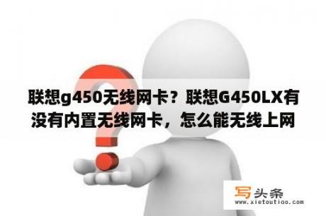 联想g450无线网卡？联想G450LX有没有内置无线网卡，怎么能无线上网有人懂吗，谢谢？