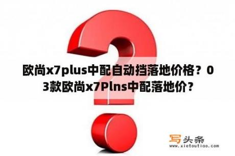 欧尚x7plus中配自动挡落地价格？03款欧尚x7Plns中配落地价？