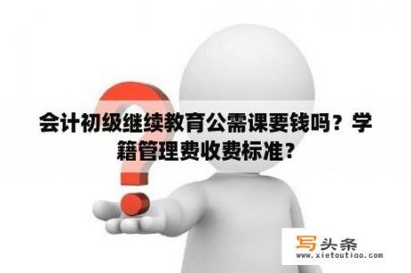 会计初级继续教育公需课要钱吗？学籍管理费收费标准？