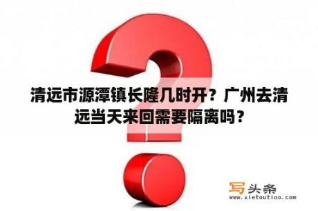 清远市源潭镇长隆几时开？广州去清远当天来回需要隔离吗？