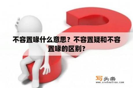 不容置喙什么意思？不容置疑和不容置喙的区别？