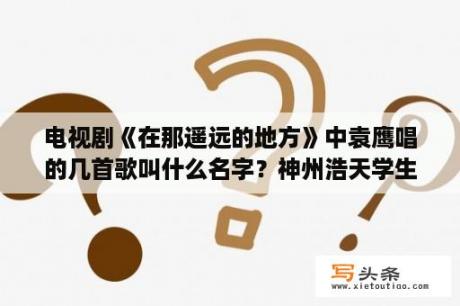 电视剧《在那遥远的地方》中袁鹰唱的几首歌叫什么名字？神州浩天学生宿舍管理软件神州浩天学生宿舍管理软件 V2 0