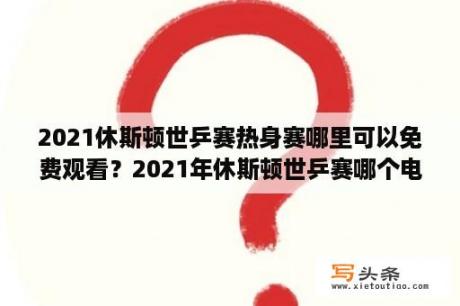 2021休斯顿世乒赛热身赛哪里可以免费观看？2021年休斯顿世乒赛哪个电视台直播？