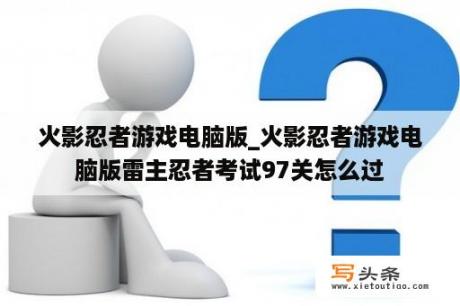 火影忍者游戏电脑版_火影忍者游戏电脑版雷主忍者考试97关怎么过