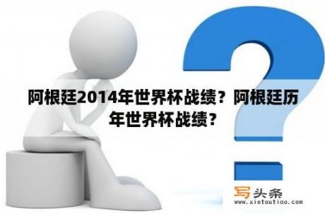 阿根廷2014年世界杯战绩？阿根廷历年世界杯战绩？