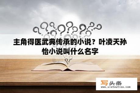 主角得医武典传承的小说？叶凌天孙怡小说叫什么名字