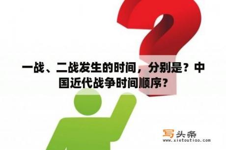 一战、二战发生的时间，分别是？中国近代战争时间顺序？