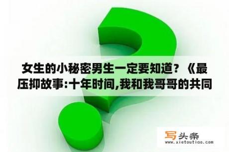 女生的小秘密男生一定要知道？《最压抑故事:十年时间,我和我哥哥的共同秘密》 写这篇文章的人是谁?有谁知道吗？