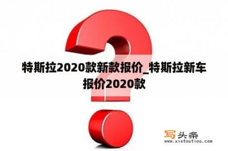 特斯拉2020款新款报价_特斯拉新车报价2020款