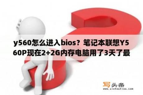 y560怎么进入bios？笔记本联想Y560P现在2+2G内存电脑用了3天了最近越来越卡！想升级点配置？