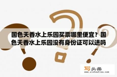 国色天香水上乐园买票哪里便宜？国色天香水上乐园没有身份证可以进吗？