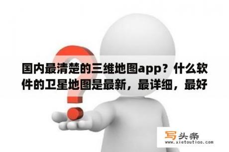 国内最清楚的三维地图app？什么软件的卫星地图是最新，最详细，最好用？