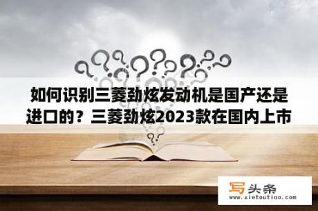 如何识别三菱劲炫发动机是国产还是进口的？三菱劲炫2023款在国内上市吗？