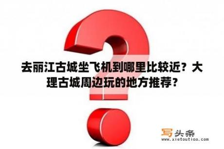 去丽江古城坐飞机到哪里比较近？大理古城周边玩的地方推荐？