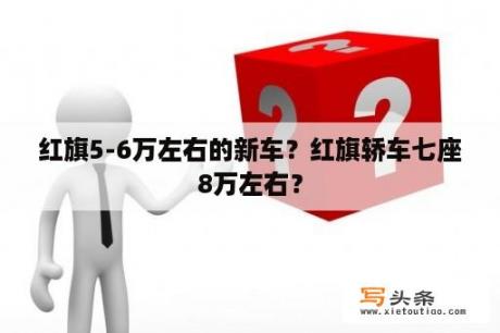 红旗5-6万左右的新车？红旗轿车七座8万左右？