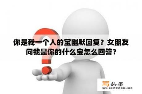 你是我一个人的宝幽默回复？女朋友问我是你的什么宝怎么回答？