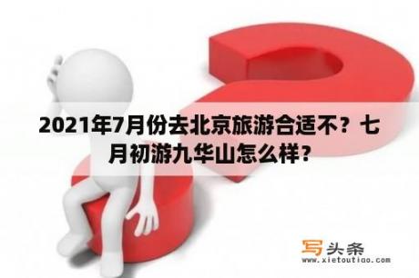 2021年7月份去北京旅游合适不？七月初游九华山怎么样？