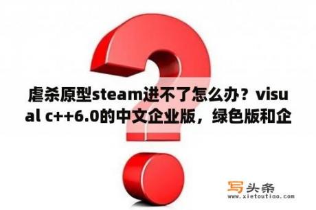 虐杀原型steam进不了怎么办？visual c++6.0的中文企业版，绿色版和企业版有什么区别？