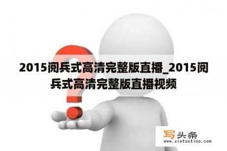 2015阅兵式高清完整版直播_2015阅兵式高清完整版直播视频