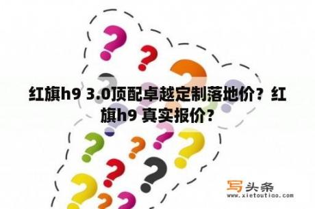 红旗h9 3.0顶配卓越定制落地价？红旗h9 真实报价？