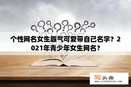 个性网名女生霸气可爱带自己名字？2021年青少年女生网名？