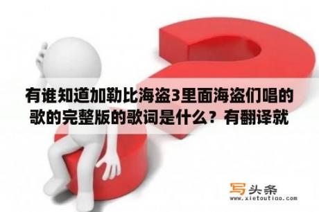 有谁知道加勒比海盗3里面海盗们唱的歌的完整版的歌词是什么？有翻译就更好了…急，谢谢哥哥姐姐们了？加勒比海盗那几部、还好看啊。我问大家下？