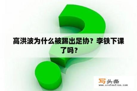 高洪波为什么被踢出足协？李铁下课了吗？