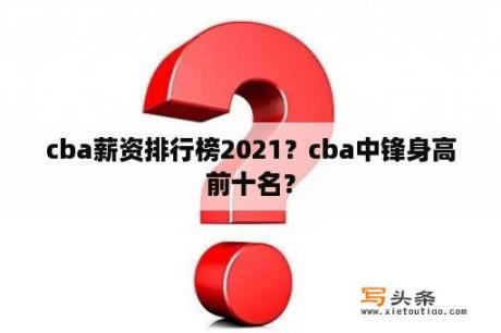 cba薪资排行榜2021？cba中锋身高前十名？