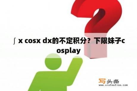 ∫ x cosx dx的不定积分？下限妹子cosplay