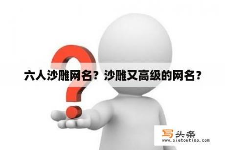 六人沙雕网名？沙雕又高级的网名？