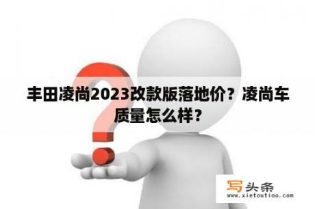 丰田凌尚2023改款版落地价？凌尚车质量怎么样？