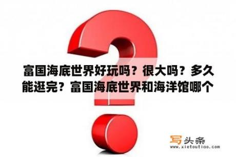 富国海底世界好玩吗？很大吗？多久能逛完？富国海底世界和海洋馆哪个好？