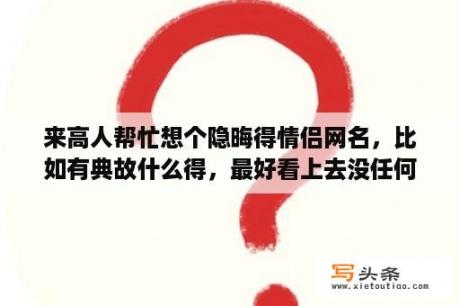 来高人帮忙想个隐晦得情侣网名，比如有典故什么得，最好看上去没任何关系？求5个字的，比较押运又好听的情侣名字，专家进？