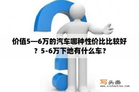 价值5—6万的汽车哪种性价比比较好？5-6万下地有什么车？