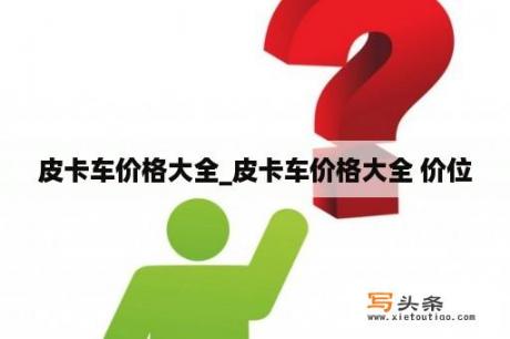 皮卡车价格大全_皮卡车价格大全 价位