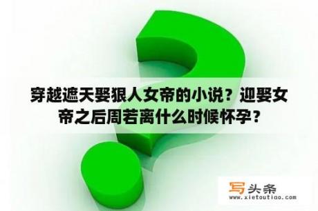 穿越遮天娶狠人女帝的小说？迎娶女帝之后周若离什么时候怀孕？