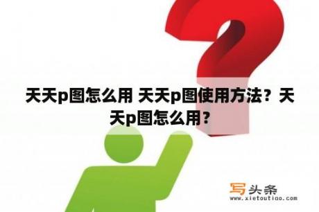 天天p图怎么用 天天p图使用方法？天天p图怎么用？