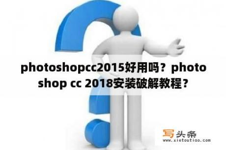 photoshopcc2015好用吗？photoshop cc 2018安装破解教程？