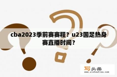 cba2023季前赛赛程？u23国足热身赛直播时间？