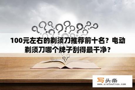 100元左右的剃须刀推荐前十名？电动剃须刀哪个牌子刮得最干净？