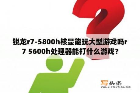 锐龙r7-5800h核显能玩大型游戏吗r7 5600h处理器能打什么游戏？