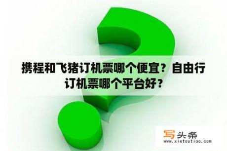 携程和飞猪订机票哪个便宜？自由行订机票哪个平台好？