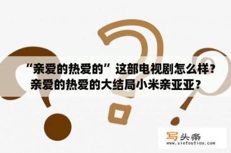 “亲爱的热爱的”这部电视剧怎么样？亲爱的热爱的大结局小米亲亚亚？