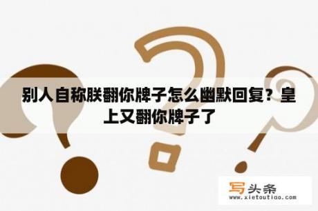 别人自称朕翻你牌子怎么幽默回复？皇上又翻你牌子了