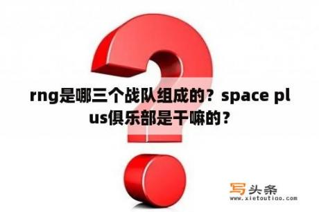 rng是哪三个战队组成的？space plus俱乐部是干嘛的？