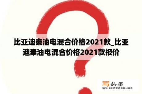 比亚迪秦油电混合价格2021款_比亚迪秦油电混合价格2021款报价