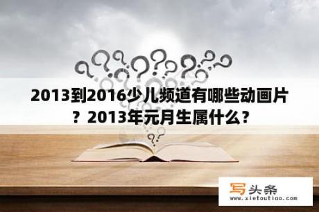 2013到2016少儿频道有哪些动画片？2013年元月生属什么？